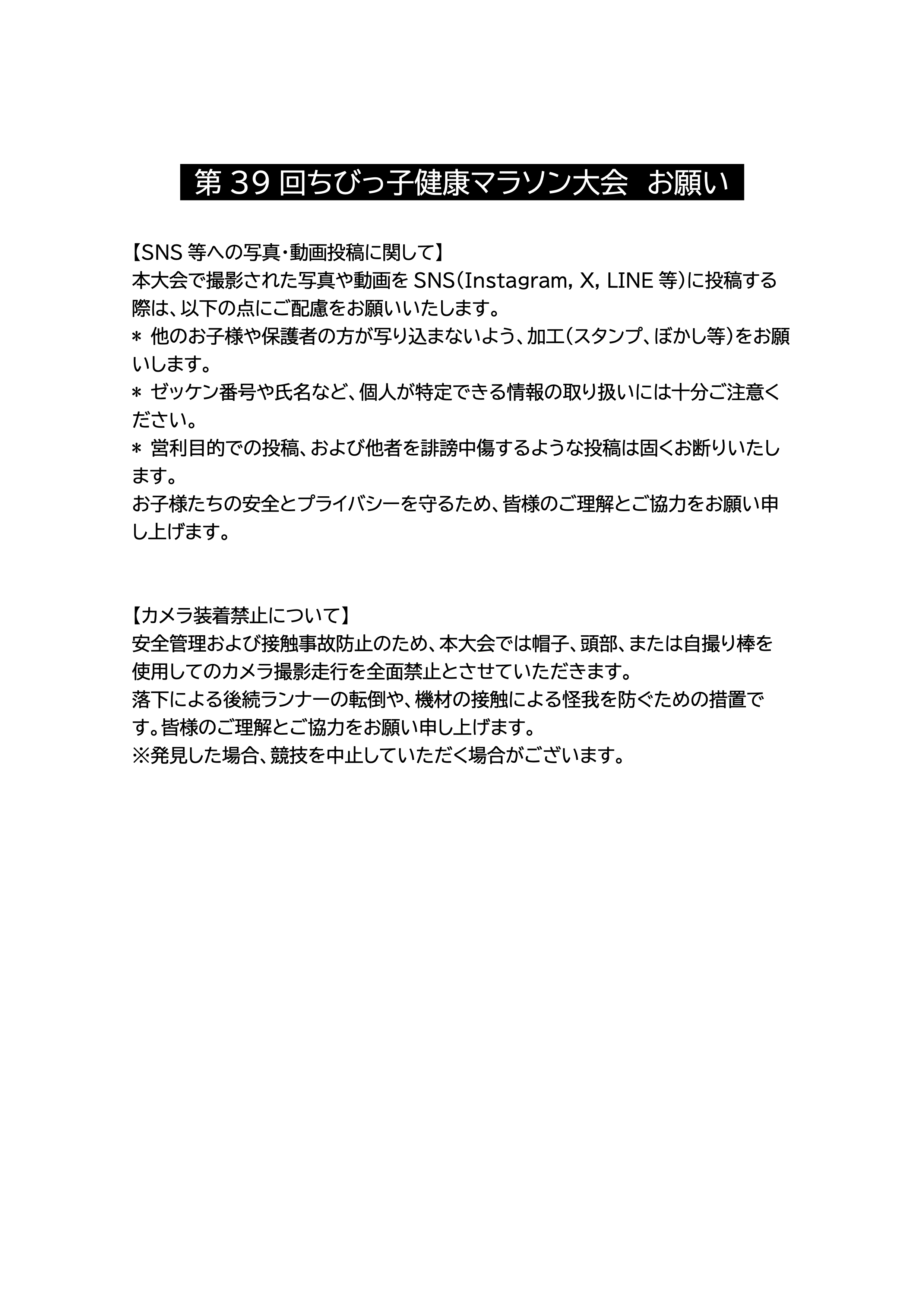 第39回ちびっ子健康マラソン大会 お願い 【SNS等への写真・動画投稿に関して】本大会で撮影された写真や動画を SNS（Instagram, X, LINE 等）に投稿する際は、以下の点にご配慮をお願いいたします。*他のお子様や保護者の方が写り込まないよう、加工（スタンプ、ぼかし等）をお願いします。*ゼッケン番号や氏名など、個人が特定できる情報の取り扱いには十分ご注意ください。*営利目的での投稿、および他者を誹謗中傷するような投稿は固くお断りいたします。お子様たちの安全とプライバシーを守るため、皆様のご理解とご協力をお願い申し上げます。 【カメラ装着禁止について】安全管理および接触事故防止のため、本大会では帽子、頭部、または自撮り棒を使用してのカメラ撮影走行を全面禁止とさせていただきます。落下による後続ランナーの転倒や、機材の接触による怪我を防ぐための措置です。皆様のご理解とご協力をお願い申し上げます。※発見した場合、競技を中止していただく場合がございます。